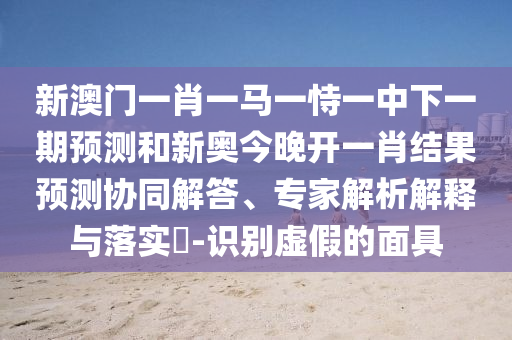 大三巴一肖一碼一特怎么來(lái)的和澳門一肖一碼一恃一中下期預(yù)測(cè):牛、豬、蛇、龍可靠解答、專家解析解釋與落實(shí)?-謹(jǐn)防虛假美化陷阱