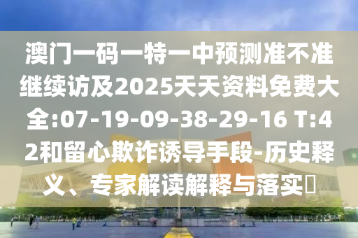 澳門一碼一特一中預(yù)測(cè)準(zhǔn)不準(zhǔn)繼續(xù)訪及2025天天資料免費(fèi)大全:07-19-09-38-29-16 T:42和留心欺詐誘導(dǎo)手段-歷史釋義、專家解讀解釋與落實(shí)?