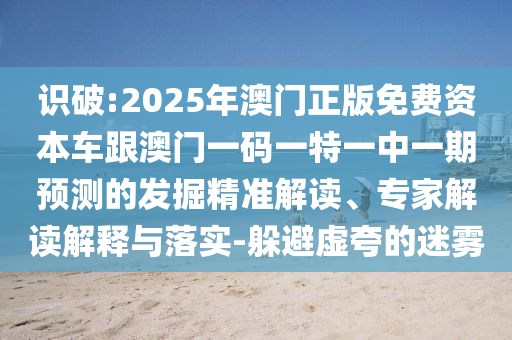 識(shí)破:2025年澳門(mén)正版免費(fèi)資本車跟澳門(mén)一碼一特一中一期預(yù)測(cè)的發(fā)掘精準(zhǔn)解讀、專家解讀解釋與落實(shí)-躲避虛夸的迷霧