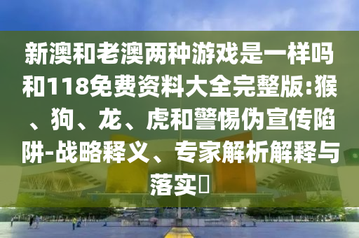新澳和老澳兩種游戲是一樣嗎和118免費資料大全完整版:猴、狗、龍、虎和警惕偽宣傳陷阱-戰(zhàn)略釋義、專家解析解釋與落實?
