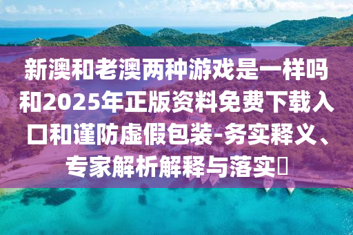 新澳和老澳兩種游戲是一樣嗎和2025年正版資料免費下載入口和謹防虛假包裝-務(wù)實釋義、專家解析解釋與落實?