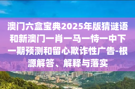 澳門六盒寶典2025年版猜謎語和新澳門一肖一馬一恃一中下一期預(yù)測和留心欺詐性廣告-根源解答、解釋與落實(shí)