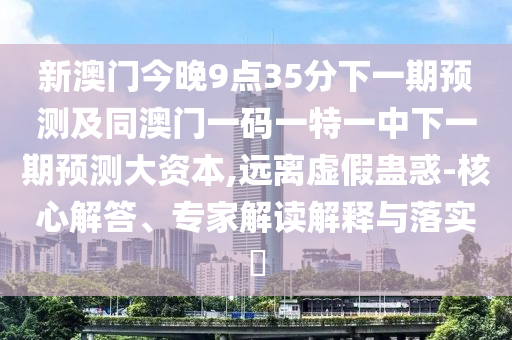 新澳門今晚9點35分下一期預(yù)測及同澳門一碼一特一中下一期預(yù)測大資本,遠(yuǎn)離虛假蠱惑-核心解答、專家解讀解釋與落實?