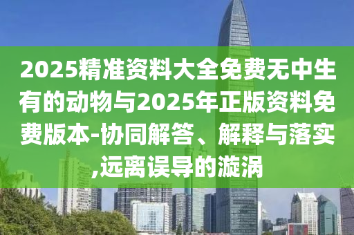 2025精準(zhǔn)資料大全免費(fèi)無中生有的動物與2025年正版資料免費(fèi)版本-協(xié)同解答、解釋與落實(shí),遠(yuǎn)離誤導(dǎo)的漩渦