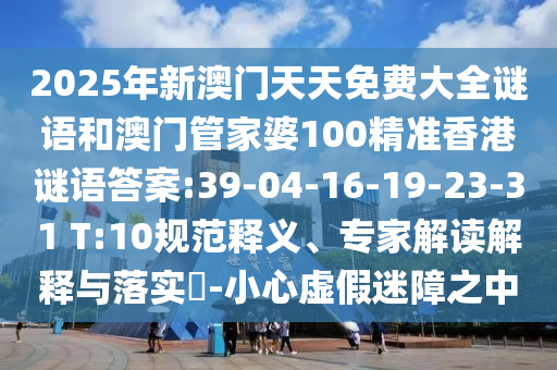2025年新澳門天天免費(fèi)大全謎語和澳門管家婆100精準(zhǔn)香港謎語答案:39-04-16-19-23-31 T:10規(guī)范釋義、專家解讀解釋與落實(shí)?-小心虛假迷障之中