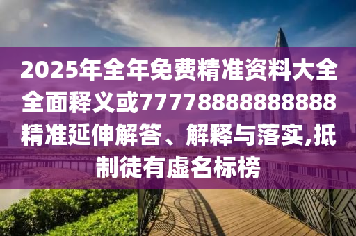 2025年全年免費精準資料大全全面釋義或77778888888888精準延伸解答、解釋與落實,抵制徒有虛名標榜