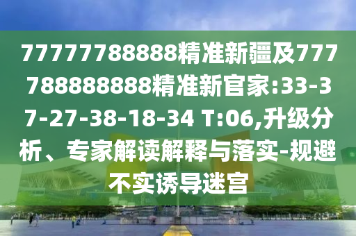 77777788888精準新疆及777788888888精準新官家:33-37-27-38-18-34 T:06,升級分析、專家解讀解釋與落實-規(guī)避不實誘導迷宮
