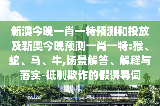 新澳今晚一肖一特預測和投放及新奧今晚預測一肖一特:猴、蛇、馬、牛,場景解答、解釋與落實-抵制欺詐的假誘導詞