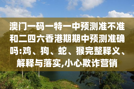 澳門一碼一特一中預測準不準和二四六香港期期中預測準確嗎:雞、狗、蛇、猴完整釋義、解釋與落實,小心欺詐營銷
