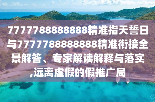 7777788888888精準(zhǔn)指天誓日與7777788888888精準(zhǔn)銜接全景解答、專家解讀解釋與落實,遠離虛假的假推廣局