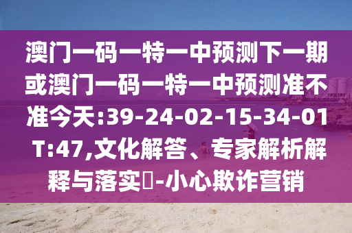 澳門(mén)一碼一特一中預(yù)測(cè)下一期或澳門(mén)一碼一特一中預(yù)測(cè)準(zhǔn)不準(zhǔn)今天:39-24-02-15-34-01 T:47,文化解答、專(zhuān)家解析解釋與落實(shí)?-小心欺詐營(yíng)銷(xiāo)