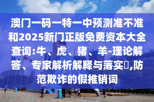 澳門(mén)一碼一特一中預(yù)測(cè)準(zhǔn)不準(zhǔn)和2025新門(mén)正版免費(fèi)資本大全查詢(xún):牛、虎、豬、羊-理論解答、專(zhuān)家解析解釋與落實(shí)?,防范欺詐的假推銷(xiāo)詞
