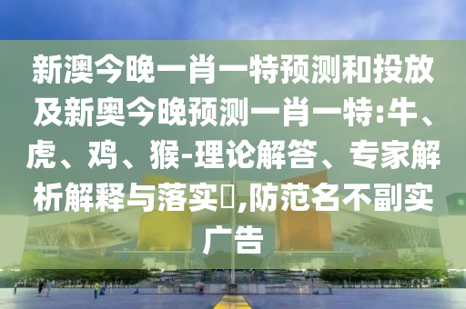 新澳今晚一肖一特預(yù)測(cè)和投放及新奧今晚預(yù)測(cè)一肖一特:牛、虎、雞、猴-理論解答、專家解析解釋與落實(shí)?,防范名不副實(shí)廣告