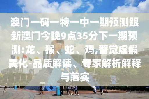 澳門一碼一特一中一期預(yù)測跟新澳門今晚9點35分下一期預(yù)測:龍、猴、蛇、雞,警覺虛假美化-品質(zhì)解讀、專家解析解釋與落實