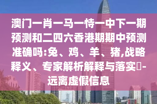 澳門一肖一馬一恃一中下一期預(yù)測和二四六香港期期中預(yù)測準確嗎:兔、雞、羊、豬,戰(zhàn)略釋義、專家解析解釋與落實?-遠離虛假信息