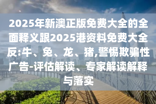 2025年新澳正版免費大全的全面釋義跟2025港資料免費大全反:牛、兔、龍、豬,警惕欺騙性廣告-評估解讀、專家解讀解釋與落實