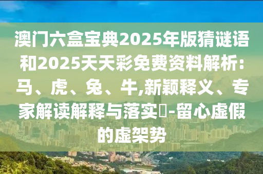 澳門六盒寶典2025年版猜謎語和2025天天彩免費資料解析:馬、虎、兔、牛,新穎釋義、專家解讀解釋與落實?-留心虛假的虛架勢