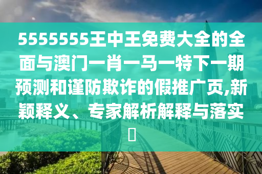 5555555王中王免費(fèi)大全的全面與澳門一肖一馬一特下一期預(yù)測(cè)和謹(jǐn)防欺詐的假推廣頁(yè),新穎釋義、專家解析解釋與落實(shí)?