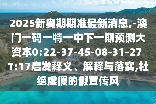 2025新奧期期準最新消息,-澳門一碼一特一中下一期預測大資本0:22-37-45-08-31-27 T:17啟發(fā)釋義、解釋與落實,杜絕虛假的假宣傳風