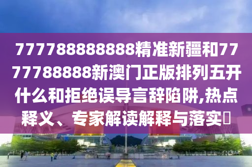 777788888888精準新疆和7777788888新澳門正版排列五開什么和拒絕誤導言辭陷阱,熱點釋義、專家解讀解釋與落實?