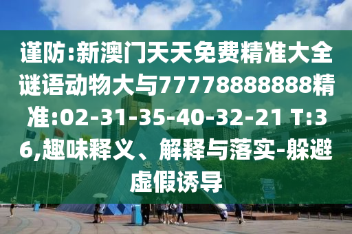 謹(jǐn)防:新澳門天天免費(fèi)精準(zhǔn)大全謎語動物大與77778888888精準(zhǔn):02-31-35-40-32-21 T:36,趣味釋義、解釋與落實(shí)-躲避虛假誘導(dǎo)