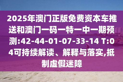 2025年澳門(mén)正版免費(fèi)資本車(chē)推送和澳門(mén)一碼一特一中一期預(yù)測(cè):42-44-01-07-33-14 T:04可持續(xù)解讀、解釋與落實(shí),抵制虛假迷障