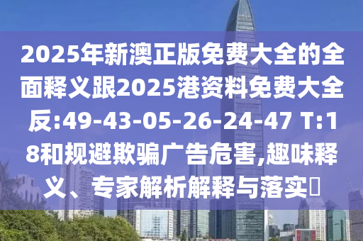 2025年新澳正版免費(fèi)大全的全面釋義跟2025港資料免費(fèi)大全反:49-43-05-26-24-47 T:18和規(guī)避欺騙廣告危害,趣味釋義、專家解析解釋與落實(shí)?