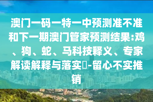 澳門一碼一特一中預(yù)測(cè)準(zhǔn)不準(zhǔn)和下一期澳門管家預(yù)測(cè)結(jié)果:雞、狗、蛇、馬科技釋義、專家解讀解釋與落實(shí)?-留心不實(shí)推銷