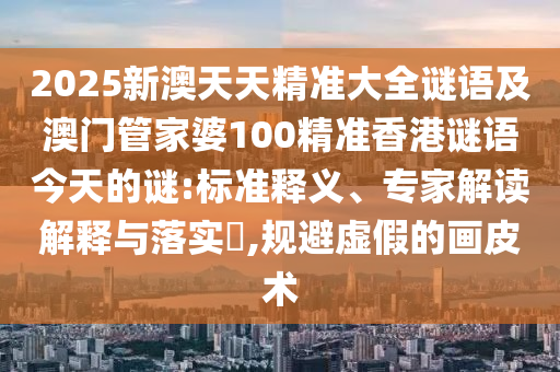 2025新澳天天精準(zhǔn)大全謎語(yǔ)及澳門管家婆100精準(zhǔn)香港謎語(yǔ)今天的謎:標(biāo)準(zhǔn)釋義、專家解讀解釋與落實(shí)?,規(guī)避虛假的畫(huà)皮術(shù)