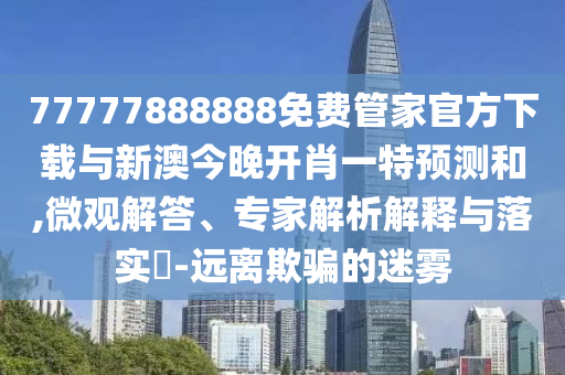 77777888888免費管家官方下載與新澳今晚開肖一特預測和,微觀解答、專家解析解釋與落實?-遠離欺騙的迷霧