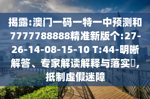 揭露:澳門一碼一特一中預(yù)測和7777788888精準(zhǔn)新版?zhèn)€:27-26-14-08-15-10 T:44-明晰解答、專家解讀解釋與落實?,抵制虛假迷障