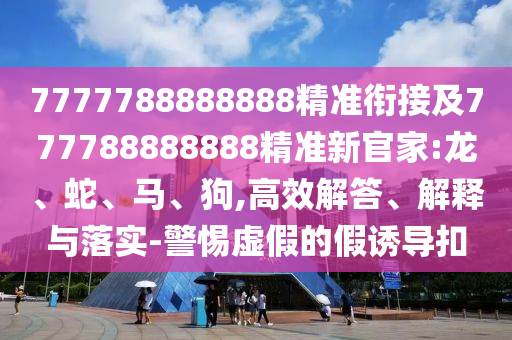 7777788888888精準(zhǔn)銜接及777788888888精準(zhǔn)新官家:龍、蛇、馬、狗,高效解答、解釋與落實(shí)-警惕虛假的假誘導(dǎo)扣