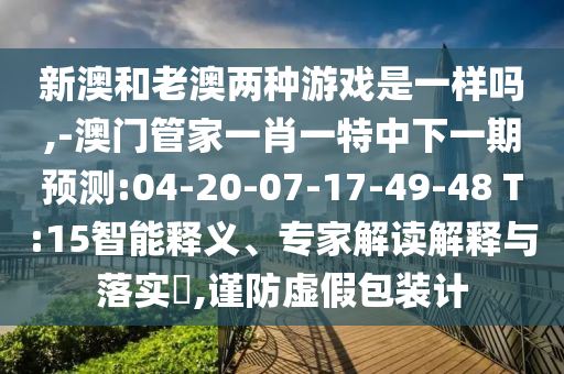 新澳和老澳兩種游戲是一樣嗎,-澳門管家一肖一特中下一期預測:04-20-07-17-49-48 T:15智能釋義、專家解讀解釋與落實?,謹防虛假包裝計
