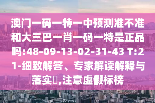 澳門一碼一特一中預(yù)測準(zhǔn)不準(zhǔn)和大三巴一肖一碼一特是正品嗎:48-09-13-02-31-43 T:21-細(xì)致解答、專家解讀解釋與落實(shí)?,注意虛假標(biāo)榜