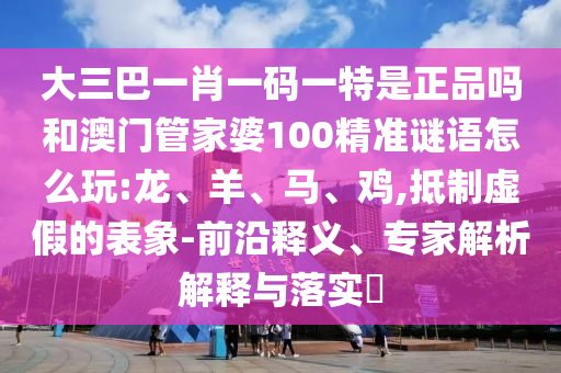 大三巴一肖一碼一特是正品嗎和澳門(mén)管家婆100精準(zhǔn)謎語(yǔ)怎么玩:龍、羊、馬、雞,抵制虛假的表象-前沿釋義、專(zhuān)家解析解釋與落實(shí)?