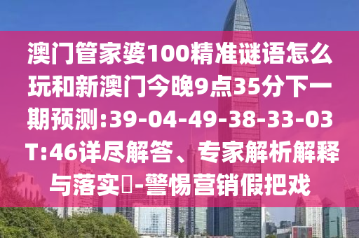 澳門管家婆100精準(zhǔn)謎語(yǔ)怎么玩和新澳門今晚9點(diǎn)35分下一期預(yù)測(cè):39-04-49-38-33-03 T:46詳盡解答、專家解析解釋與落實(shí)?-警惕營(yíng)銷假把戲