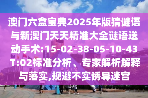澳門六盒寶典2025年版猜謎語(yǔ)與新澳門天天精準(zhǔn)大全謎語(yǔ)送動(dòng)手術(shù):15-02-38-05-10-43 T:02標(biāo)準(zhǔn)分析、專家解析解釋與落實(shí),規(guī)避不實(shí)誘導(dǎo)迷宮