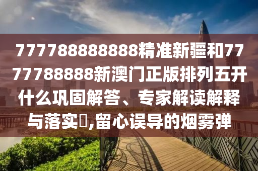 777788888888精準新疆和7777788888新澳門正版排列五開什么鞏固解答、專家解讀解釋與落實?,留心誤導的煙霧彈