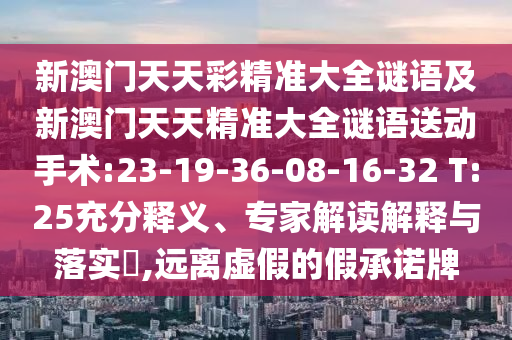 新澳門天天彩精準(zhǔn)大全謎語及新澳門天天精準(zhǔn)大全謎語送動手術(shù):23-19-36-08-16-32 T:25充分釋義、專家解讀解釋與落實?,遠(yuǎn)離虛假的假承諾牌