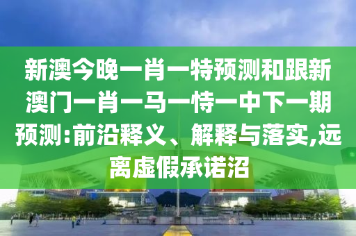 新澳今晚一肖一特預測和跟新澳門一肖一馬一恃一中下一期預測:前沿釋義、解釋與落實,遠離虛假承諾沼