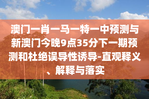 澳門一肖一馬一特一中預(yù)測與新澳門今晚9點35分下一期預(yù)測和杜絕誤導(dǎo)性誘導(dǎo)-直觀釋義、解釋與落實