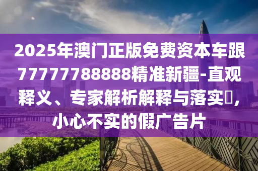 2025年澳門正版免費資本車跟77777788888精準新疆-直觀釋義、專家解析解釋與落實?,小心不實的假廣告片