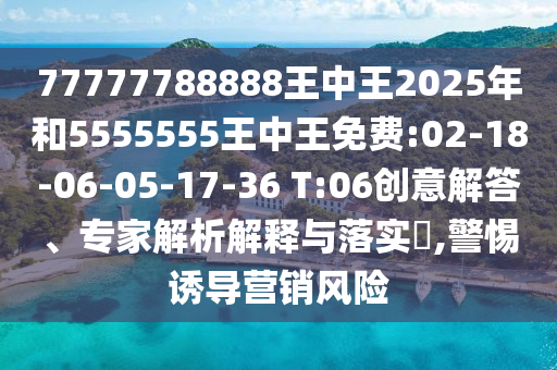 77777788888王中王2025年和5555555王中王免費:02-18-06-05-17-36 T:06創(chuàng)意解答、專家解析解釋與落實?,警惕誘導營銷風險