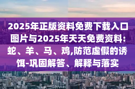2025年正版資料免費(fèi)下載入口圖片與2025年天天免費(fèi)資料:蛇、羊、馬、雞,防范虛假的誘餌-鞏固解答、解釋與落實(shí)