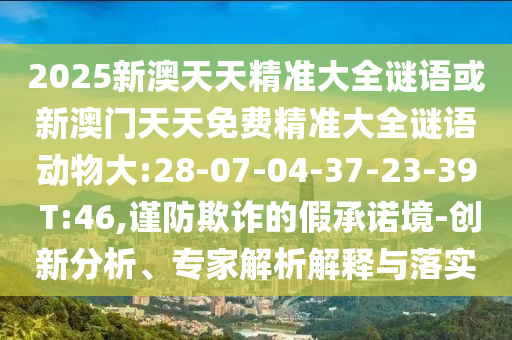 2025新澳天天精準(zhǔn)大全謎語或新澳門天天免費精準(zhǔn)大全謎語動物大:28-07-04-37-23-39 T:46,謹(jǐn)防欺詐的假承諾境-創(chuàng)新分析、專家解析解釋與落實