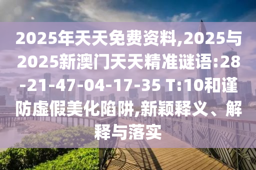 2025年天天免費資料,2025與2025新澳門天天精準謎語:28-21-47-04-17-35 T:10和謹防虛假美化陷阱,新穎釋義、解釋與落實