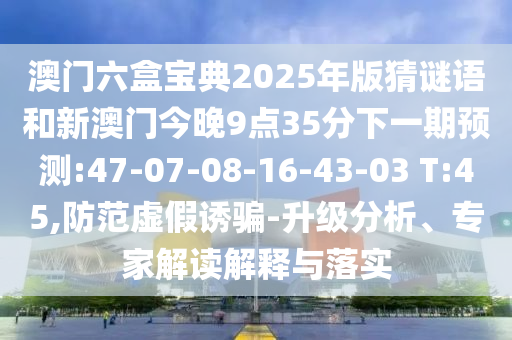 澳門六盒寶典2025年版猜謎語和新澳門今晚9點(diǎn)35分下一期預(yù)測(cè):47-07-08-16-43-03 T:45,防范虛假誘騙-升級(jí)分析、專家解讀解釋與落實(shí)