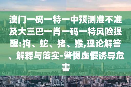 澳門一碼一特一中預測準不準及大三巴一肖一碼一特風險提醒:狗、蛇、豬、猴,理論解答、解釋與落實-警惕虛假誘導危害