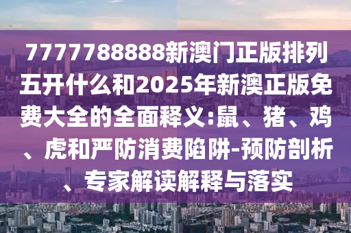 7777788888新澳門正版排列五開什么和2025年新澳正版免費(fèi)大全的全面釋義:鼠、豬、雞、虎和嚴(yán)防消費(fèi)陷阱-預(yù)防剖析、專家解讀解釋與落實(shí)
