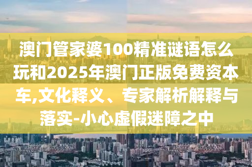 澳門(mén)管家婆100精準(zhǔn)謎語(yǔ)怎么玩和2025年澳門(mén)正版免費(fèi)資本車(chē),文化釋義、專家解析解釋與落實(shí)-小心虛假迷障之中